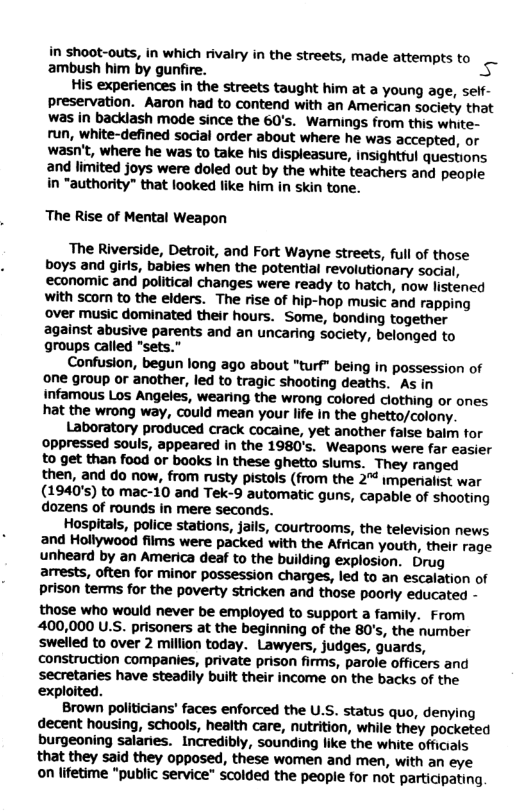 in shoot-outs, in which rivairy in the streets, made attempts to ‘ambush him by gunfire. 5 His experiences in the streets taught him at a young age, self- preservation. Aaron had to contend with an American society that was in backlash mode since the 60’s. ‘Warnings from this white- run, white-defined social order about where he was accepted, or wasn’t, where he was to take his displeasure, insighttul questions and limited joys were doled out by the white teachers and people in “authority” that looked like him in skin tone. The Rise of Mental Weapon The Riverside, Detroit, and Fort Wayne streets, full of those boys and girls, babies when the potential revolutionary social, ‘economic and political changes were ready to hatch, now listéned Wwith scom to the elders. The rise of hip-hop music and rapping over music dominated their hours. Some, bonding together against abusive parents and an uncaring society, belonged to groups called "sets.” Confusion, begun long ago about "turf" being in possession of one group or another, led to tragic shooting deaths. As in infamous Los Angeles, wearing the wrong colored clothing or ones hat the wrong way, could mean your life in the ghetto/colony. Laboratory produced crack cocaine, yet another false baim tor oppressed souls, appeared in the 1980’s. Weapons were far easier t0 get than food or books In these ghetto slums. They ranged then, and do now, from rusty pistols (from the 2" impenaiist war (1940’s) to mac-10 and Tek-9 automatic guns, capable of shooting dozens of rounds in mere seconds. Hospitals, police stations, jails, courtrooms, the television news and Hollywood films were packed with the African youth, their rage unheard by an America deaf to the building explosion. Drug arrests, often for minor possession charges, led to an escalation of prison terms for the poverty stricken and those poorly educated - those who would never be employed to support a family. From 400,000 U.S. prisoners at the beginning of the 80’s, the number swelled to over 2 million today. Lawyers, judges, guards, construction companies, private prison firms, parole officers and secretaries have steadily built their income on the backs of the exploited. Brown politicians’ faces enforced the U.S. status quo, denying decent housing, schools, health care, nutrition, while they pocketed burgeoning salaries. Incredibly, sounding like the white officials that they said they opposed, these women and men, with an eye on lifetime "public service" scolded the people for not participating,